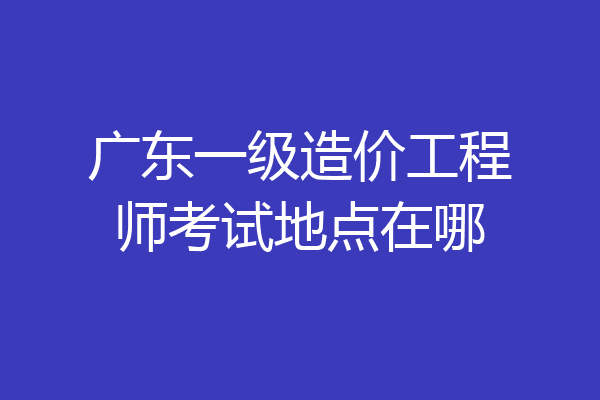 广东一级造价工程师考试地点在哪