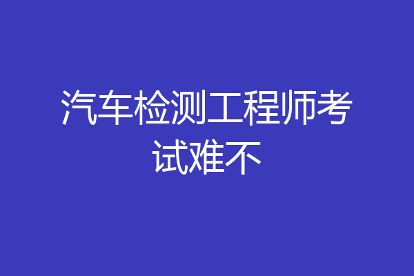 汽车检测工程师考试难不