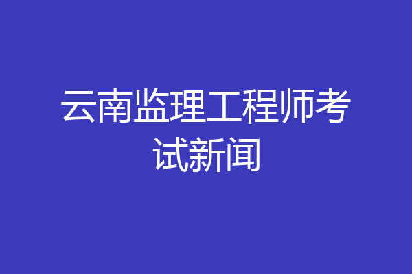 云南监理工程师考试新闻