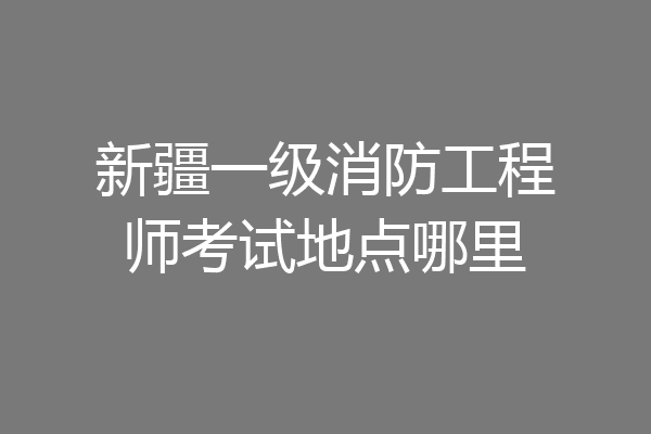 新疆一级消防工程师考试地点哪里