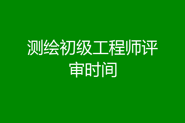 测绘初级工程师评审时间