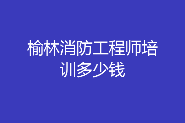 榆林消防工程师培训多少钱