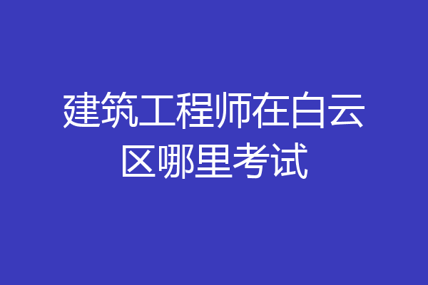 建筑工程师在白云区哪里考试