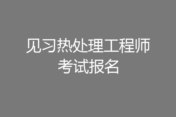 见习热处理工程师考试报名