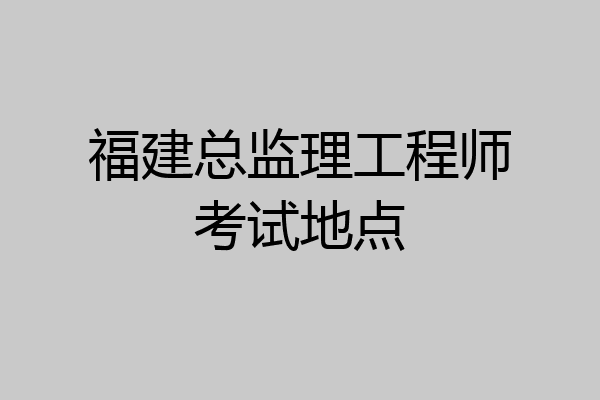 福建总监理工程师考试地点