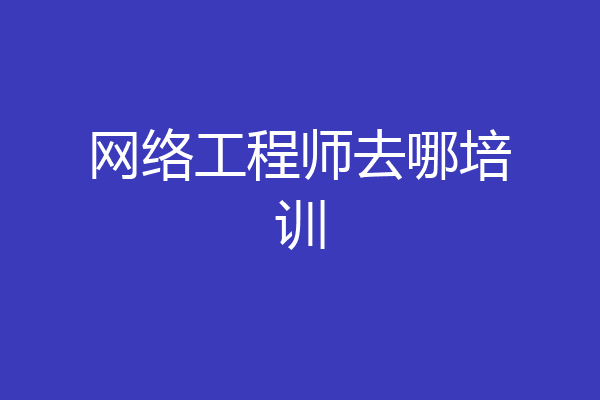 网络工程师去哪培训