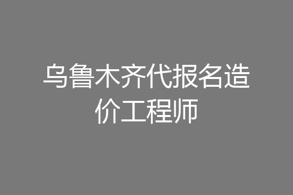 乌鲁木齐代报名造价工程师