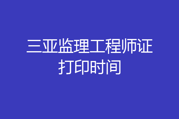 三亚监理工程师证打印时间