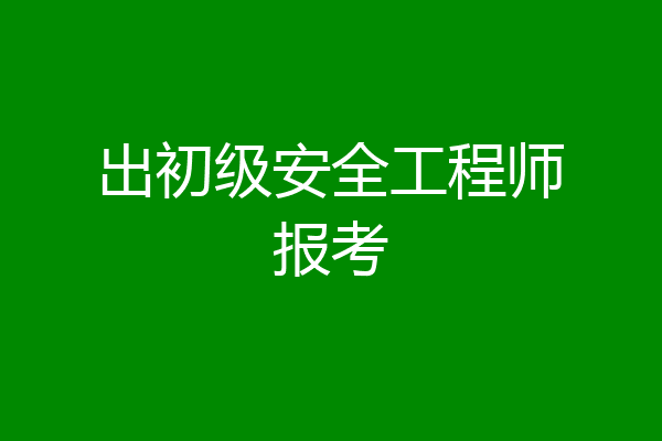 出初级安全工程师报考