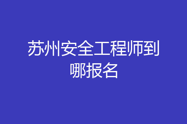 苏州安全工程师到哪报名