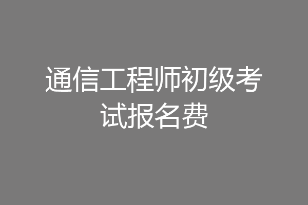 通信工程师初级考试报名费