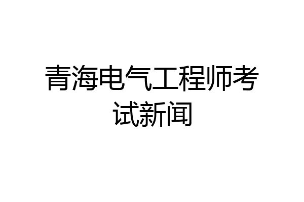 青海电气工程师考试新闻