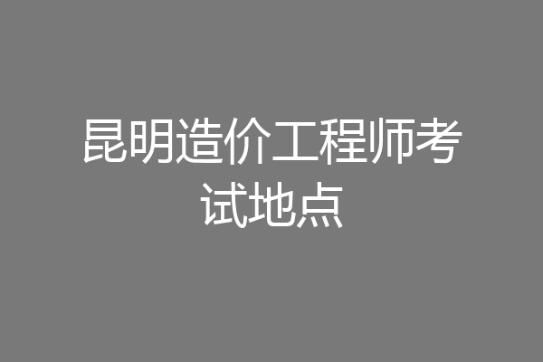 昆明造价工程师考试地点