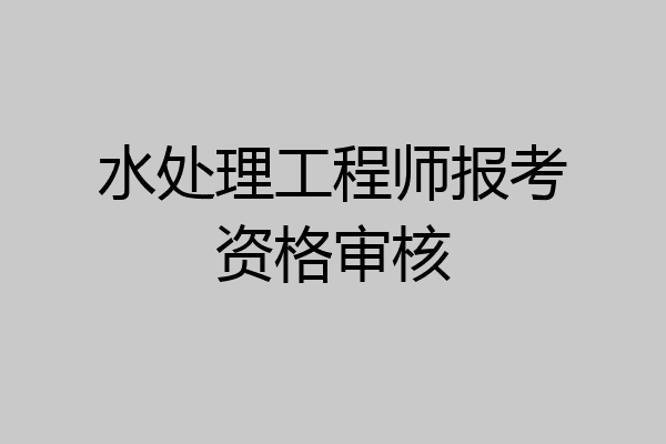 水处理工程师报考资格审核