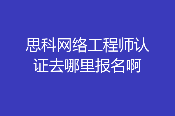 思科网络工程师认证去哪里报名啊