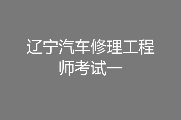 辽宁汽车修理工程师考试一