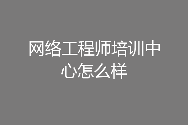网络工程师培训中心怎么样