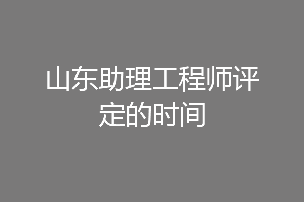 山东助理工程师评定的时间