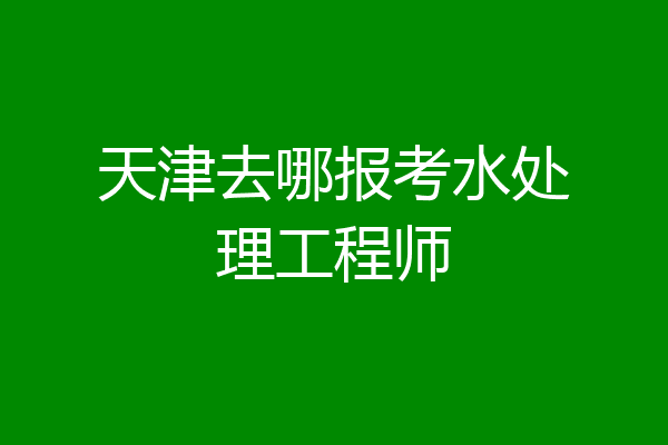 天津去哪报考水处理工程师