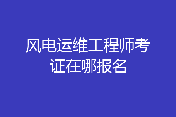 风电运维工程师考证在哪报名