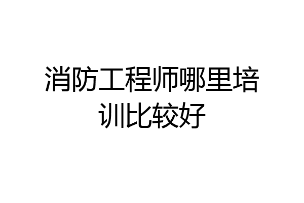 消防工程师哪里培训比较好