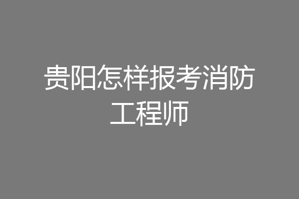 贵阳怎样报考消防工程师