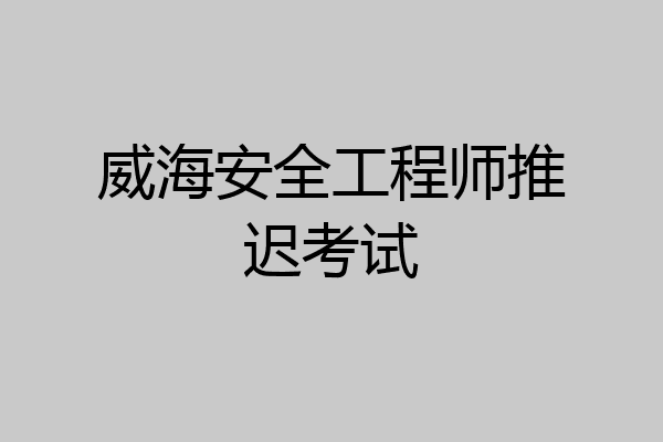 威海安全工程师推迟考试