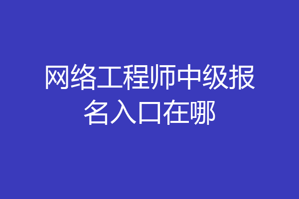 网络工程师中级报名入口在哪