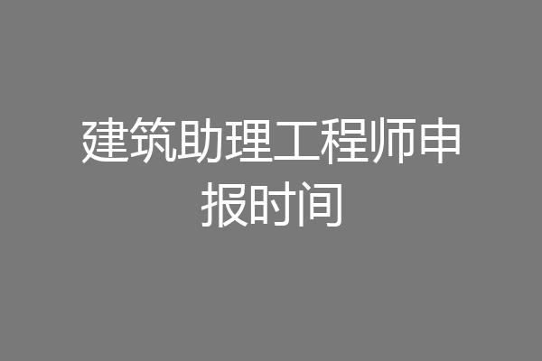 建筑助理工程师申报时间