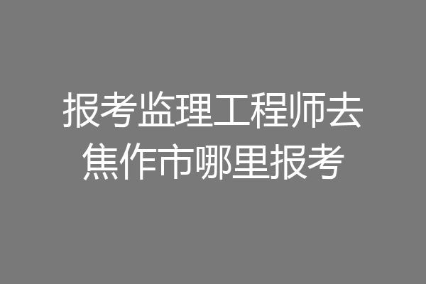 报考监理工程师去焦作市哪里报考