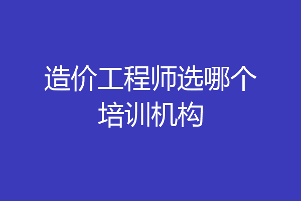 造价工程师选哪个培训机构