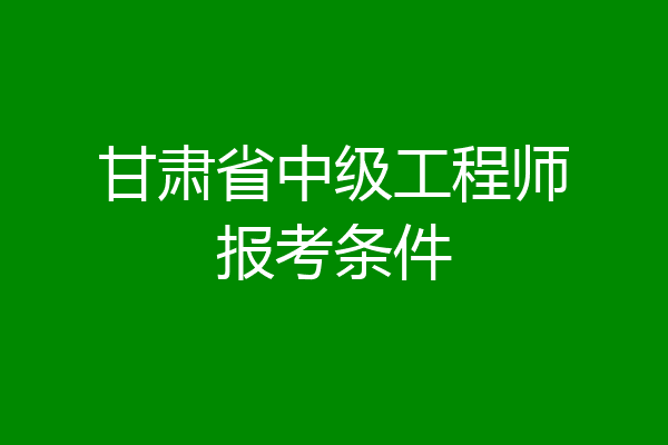 甘肃省中级工程师报考条件