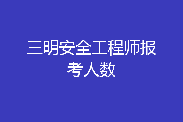 三明安全工程师报考人数