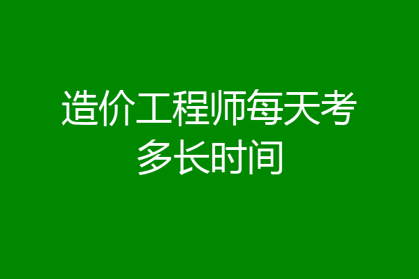 造价工程师每天考多长时间