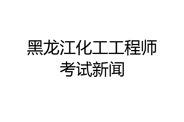 黑龙江化工工程师考试新闻