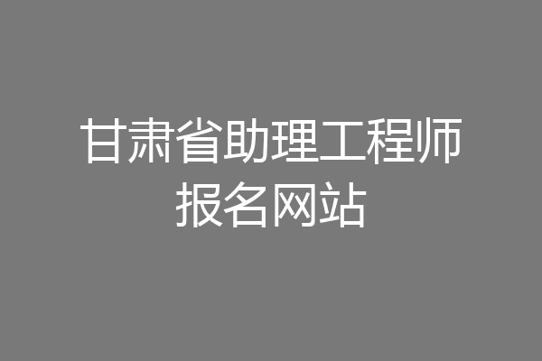 甘肃省助理工程师报名网站
