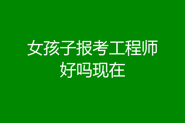 女孩子报考工程师好吗现在