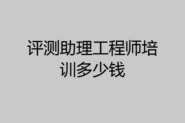 评测助理工程师培训多少钱