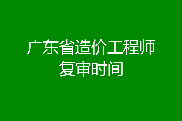 广东省造价工程师复审时间