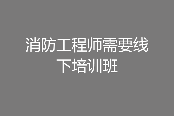 消防工程师需要线下培训班