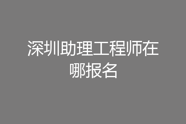 深圳助理工程师在哪报名
