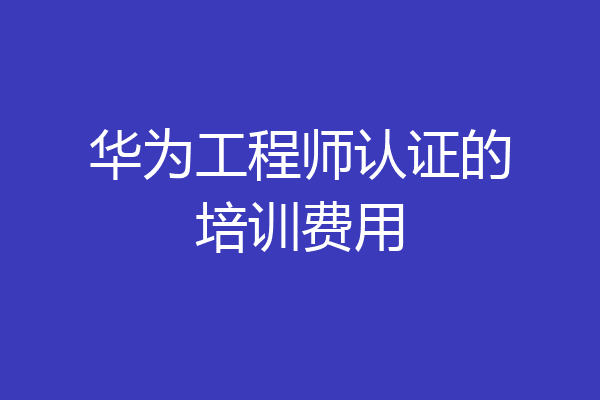 华为工程师认证的培训费用