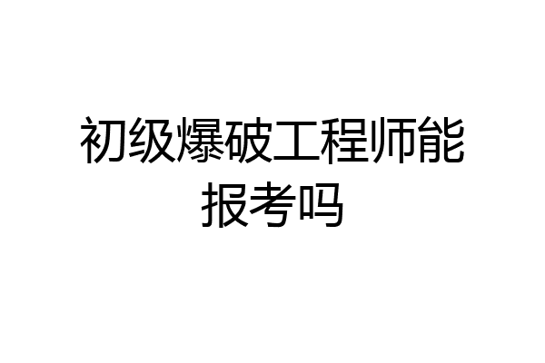 初级爆破工程师能报考吗