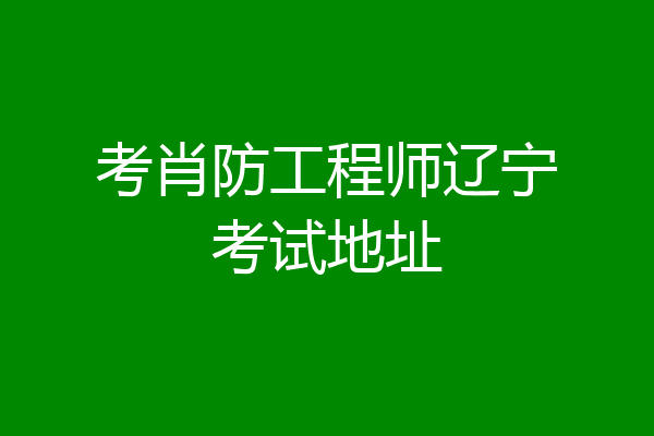 考肖防工程师辽宁考试地址