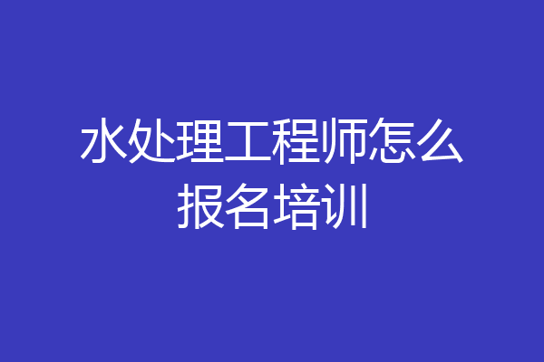 水处理工程师怎么报名培训