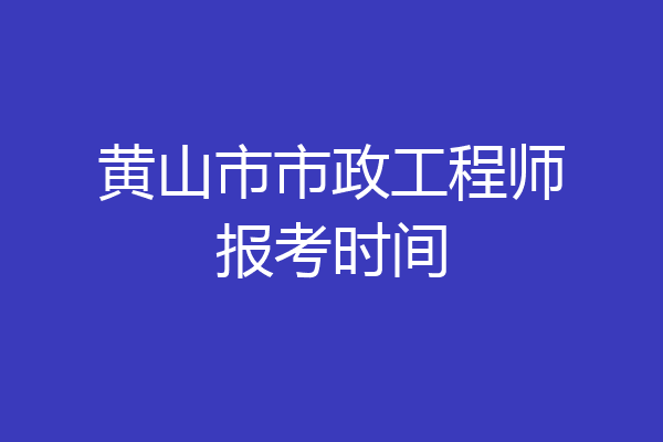 黄山市市政工程师报考时间