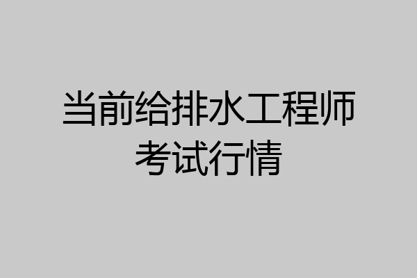 当前给排水工程师考试行情