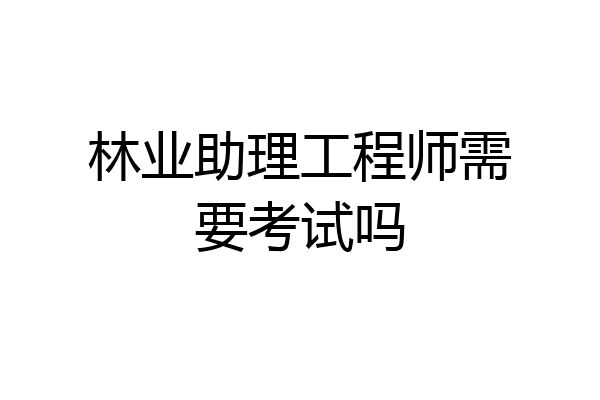 林业助理工程师需要考试吗