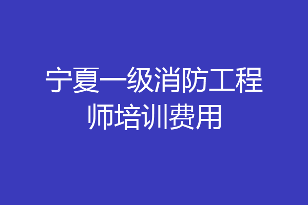 宁夏一级消防工程师培训费用
