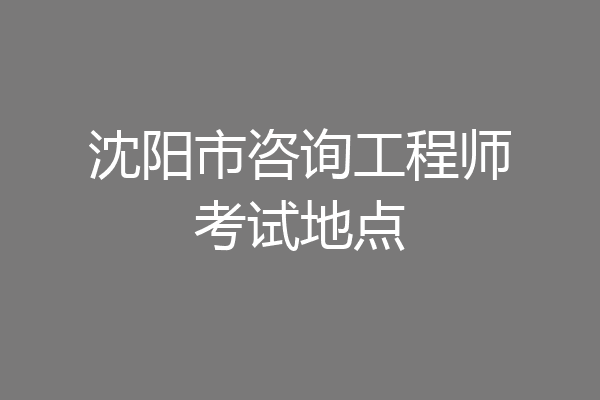 沈阳市咨询工程师考试地点